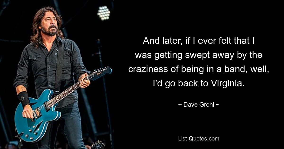 And later, if I ever felt that I was getting swept away by the craziness of being in a band, well, I'd go back to Virginia. — © Dave Grohl