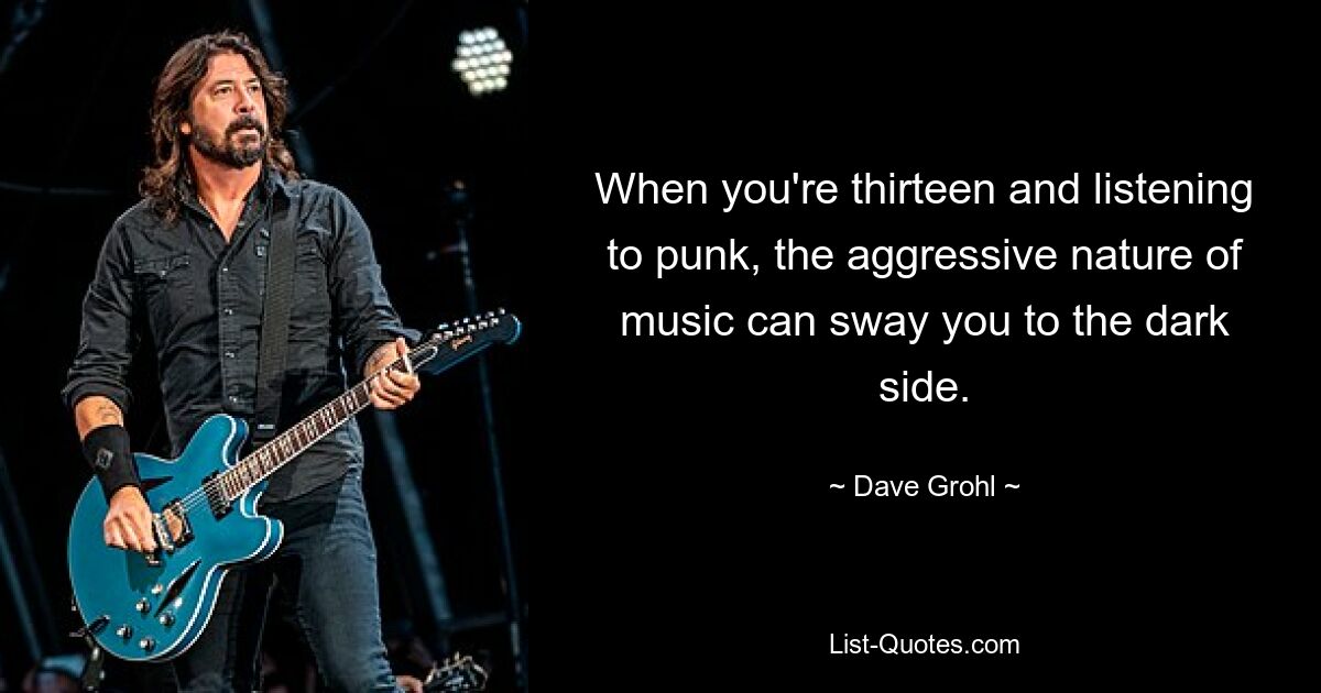 When you're thirteen and listening to punk, the aggressive nature of music can sway you to the dark side. — © Dave Grohl