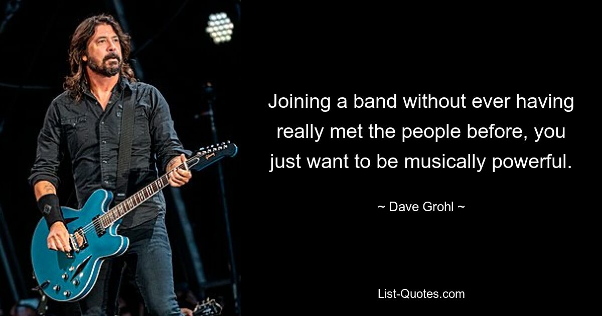 Joining a band without ever having really met the people before, you just want to be musically powerful. — © Dave Grohl