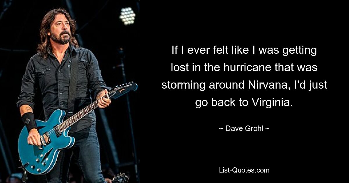 If I ever felt like I was getting lost in the hurricane that was storming around Nirvana, I'd just go back to Virginia. — © Dave Grohl