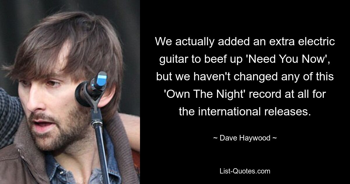 We actually added an extra electric guitar to beef up 'Need You Now', but we haven't changed any of this 'Own The Night' record at all for the international releases. — © Dave Haywood