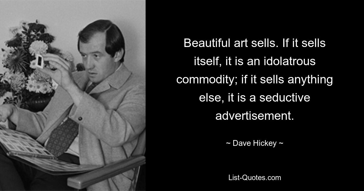 Beautiful art sells. If it sells itself, it is an idolatrous commodity; if it sells anything else, it is a seductive advertisement. — © Dave Hickey