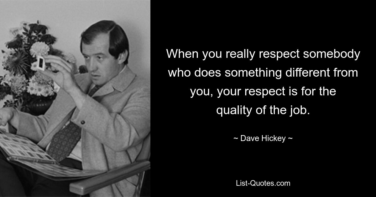 When you really respect somebody who does something different from you, your respect is for the quality of the job. — © Dave Hickey