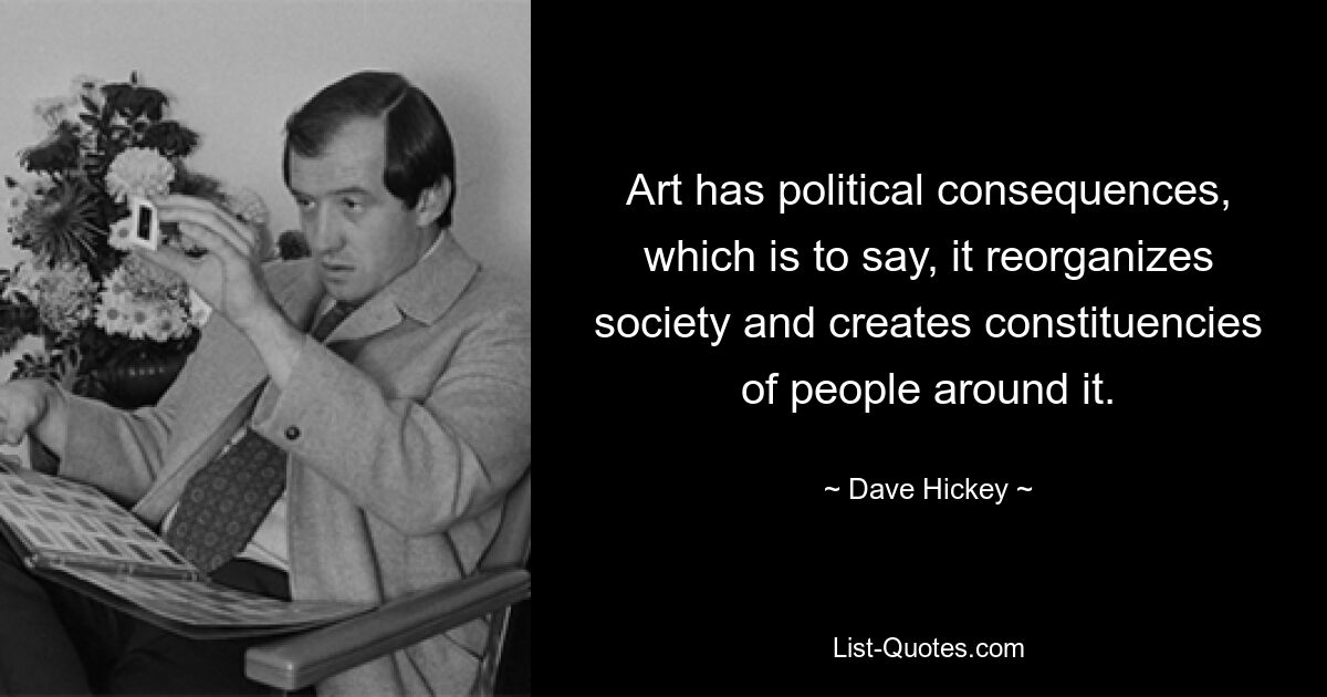 Art has political consequences, which is to say, it reorganizes society and creates constituencies of people around it. — © Dave Hickey