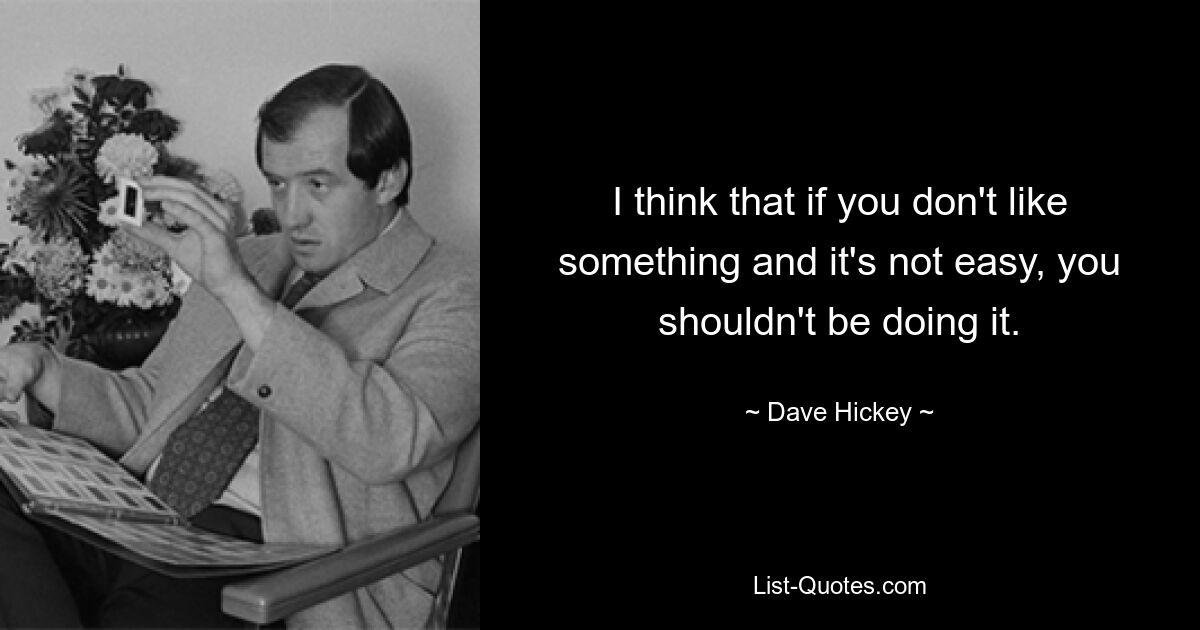 I think that if you don't like something and it's not easy, you shouldn't be doing it. — © Dave Hickey