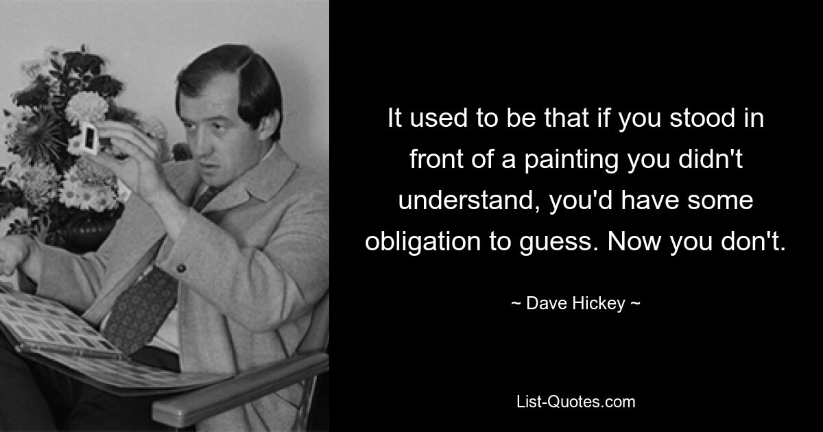 It used to be that if you stood in front of a painting you didn't understand, you'd have some obligation to guess. Now you don't. — © Dave Hickey