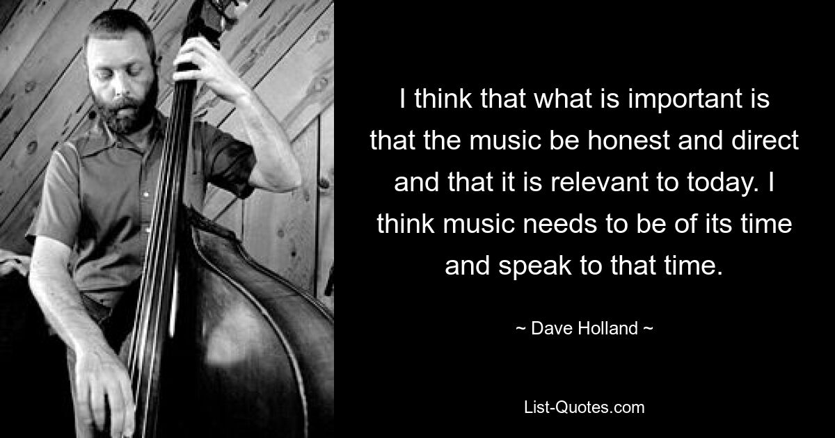 Ich denke, dass es wichtig ist, dass die Musik ehrlich und direkt ist und dass sie für die Gegenwart relevant ist. Ich denke, Musik muss ihrer Zeit entsprechen und mit dieser Zeit sprechen. — © Dave Holland