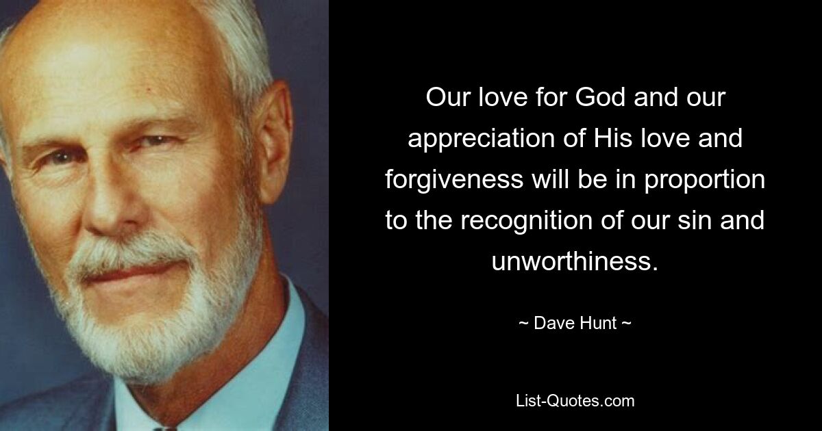 Our love for God and our appreciation of His love and forgiveness will be in proportion to the recognition of our sin and unworthiness. — © Dave Hunt