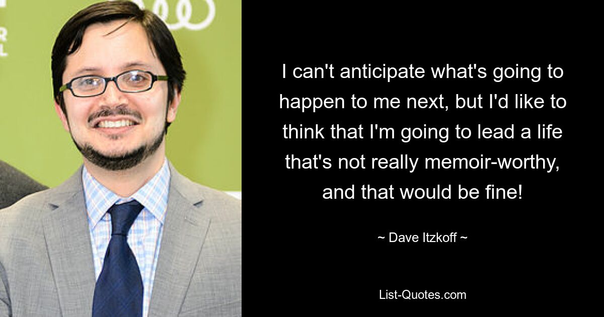 I can't anticipate what's going to happen to me next, but I'd like to think that I'm going to lead a life that's not really memoir-worthy, and that would be fine! — © Dave Itzkoff