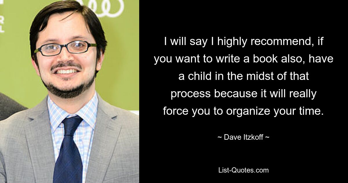 I will say I highly recommend, if you want to write a book also, have a child in the midst of that process because it will really force you to organize your time. — © Dave Itzkoff