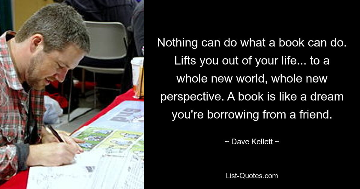 Nothing can do what a book can do. Lifts you out of your life... to a whole new world, whole new perspective. A book is like a dream you're borrowing from a friend. — © Dave Kellett