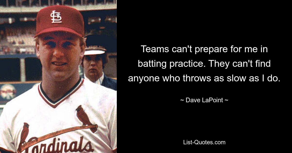 Teams can't prepare for me in batting practice. They can't find anyone who throws as slow as I do. — © Dave LaPoint