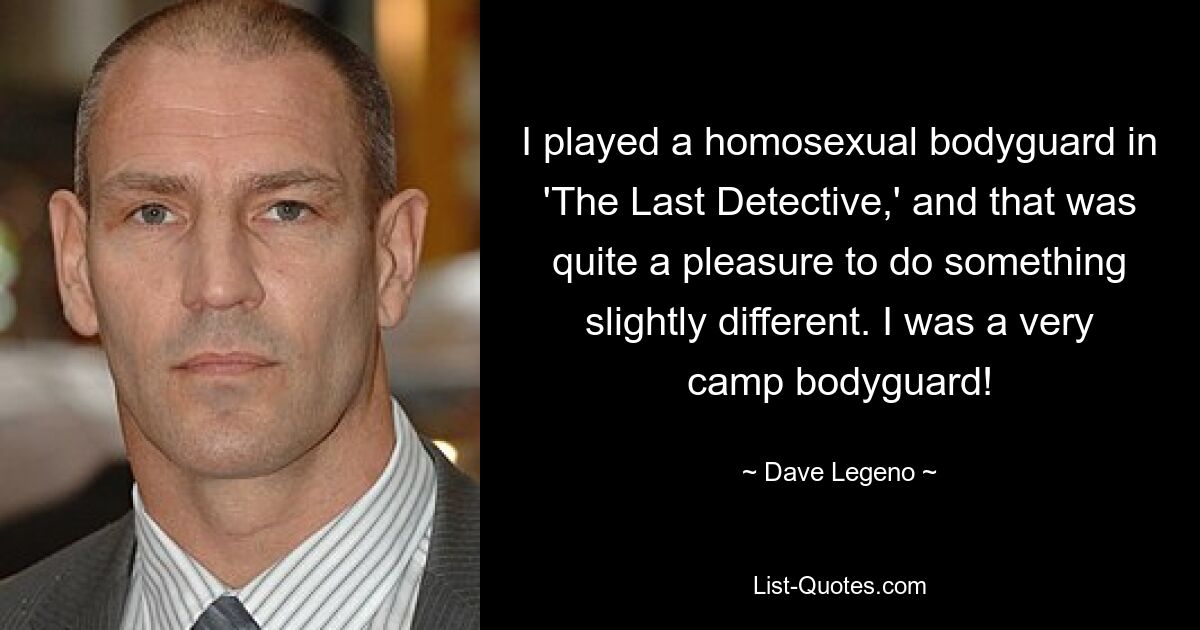 I played a homosexual bodyguard in 'The Last Detective,' and that was quite a pleasure to do something slightly different. I was a very camp bodyguard! — © Dave Legeno