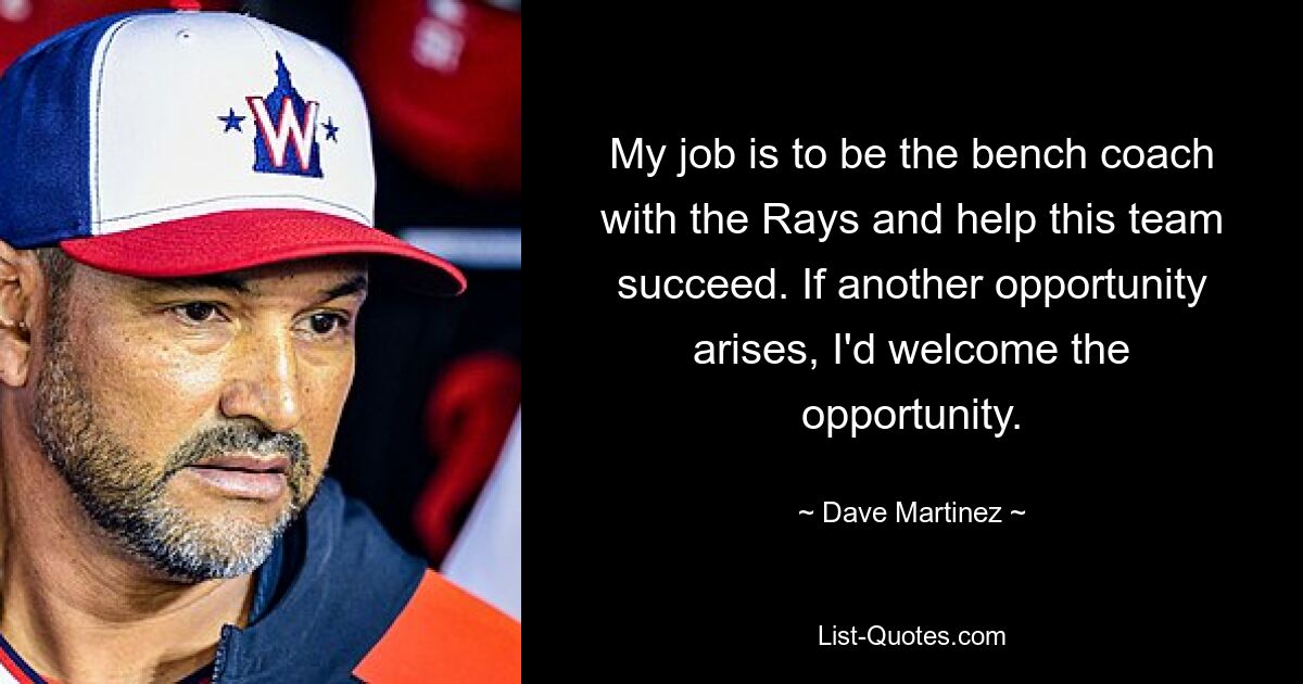 My job is to be the bench coach with the Rays and help this team succeed. If another opportunity arises, I'd welcome the opportunity. — © Dave Martinez