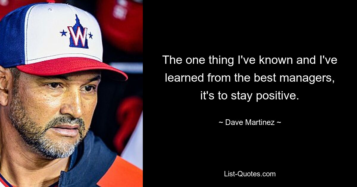 The one thing I've known and I've learned from the best managers, it's to stay positive. — © Dave Martinez