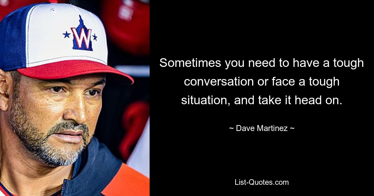 Sometimes you need to have a tough conversation or face a tough situation, and take it head on. — © Dave Martinez