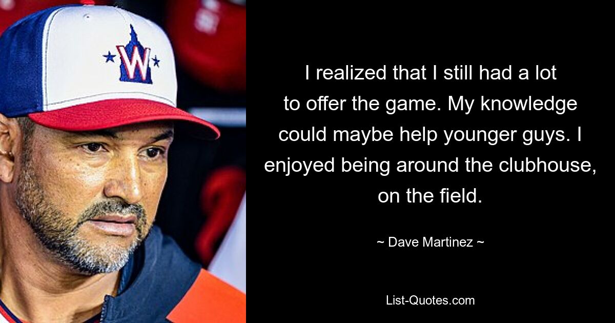 I realized that I still had a lot to offer the game. My knowledge could maybe help younger guys. I enjoyed being around the clubhouse, on the field. — © Dave Martinez