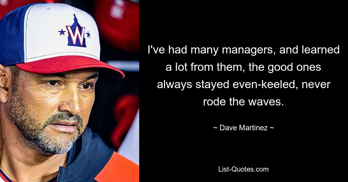 I've had many managers, and learned a lot from them, the good ones always stayed even-keeled, never rode the waves. — © Dave Martinez