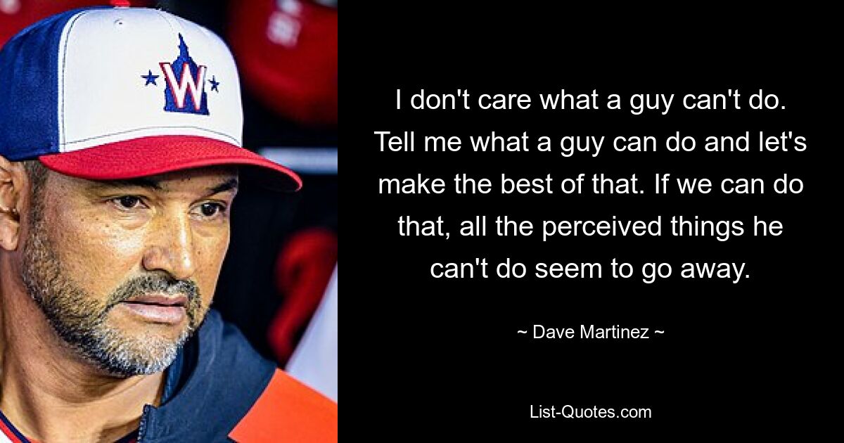 I don't care what a guy can't do. Tell me what a guy can do and let's make the best of that. If we can do that, all the perceived things he can't do seem to go away. — © Dave Martinez