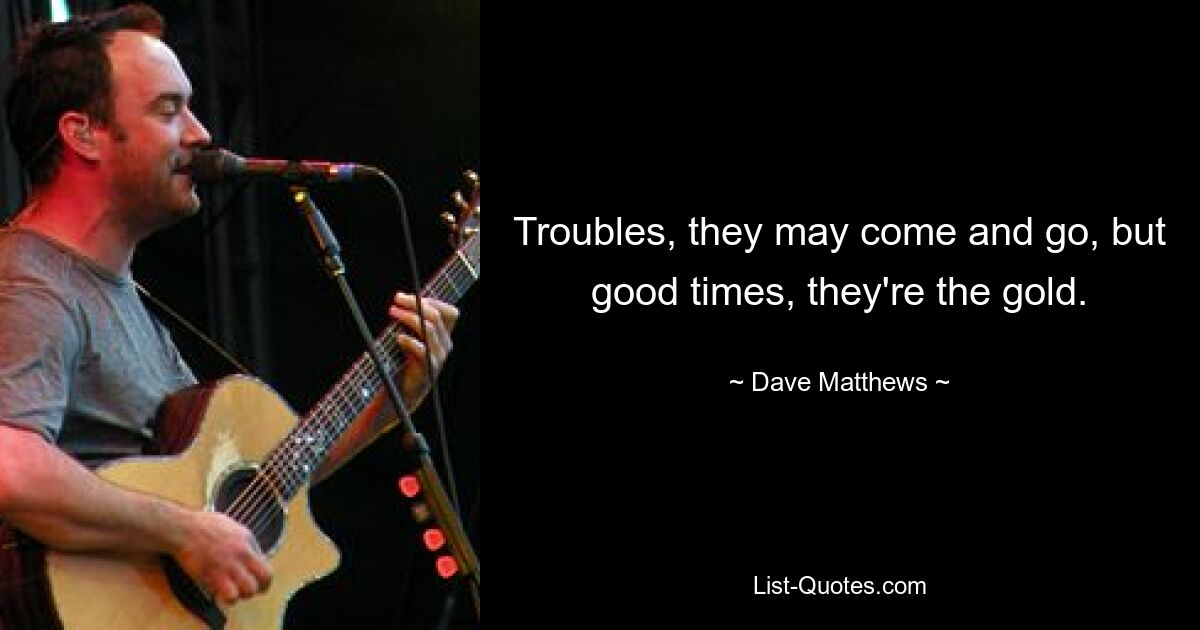 Troubles, they may come and go, but good times, they're the gold. — © Dave Matthews