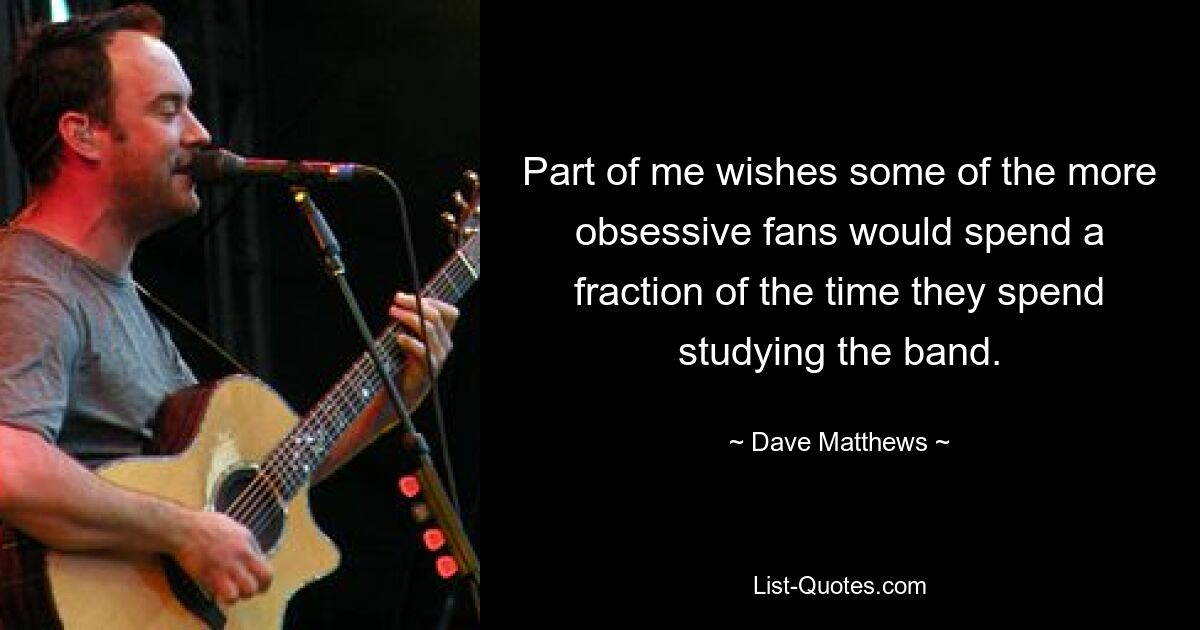 Part of me wishes some of the more obsessive fans would spend a fraction of the time they spend studying the band. — © Dave Matthews