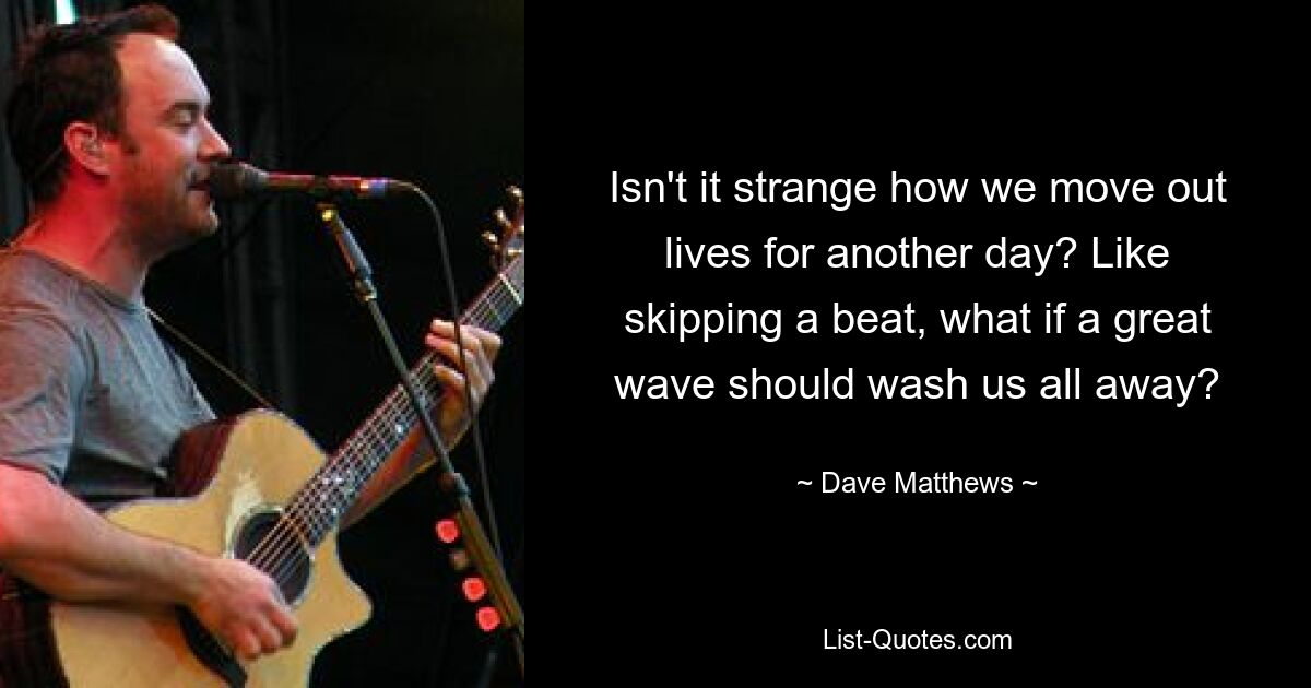 Isn't it strange how we move out lives for another day? Like skipping a beat, what if a great wave should wash us all away? — © Dave Matthews