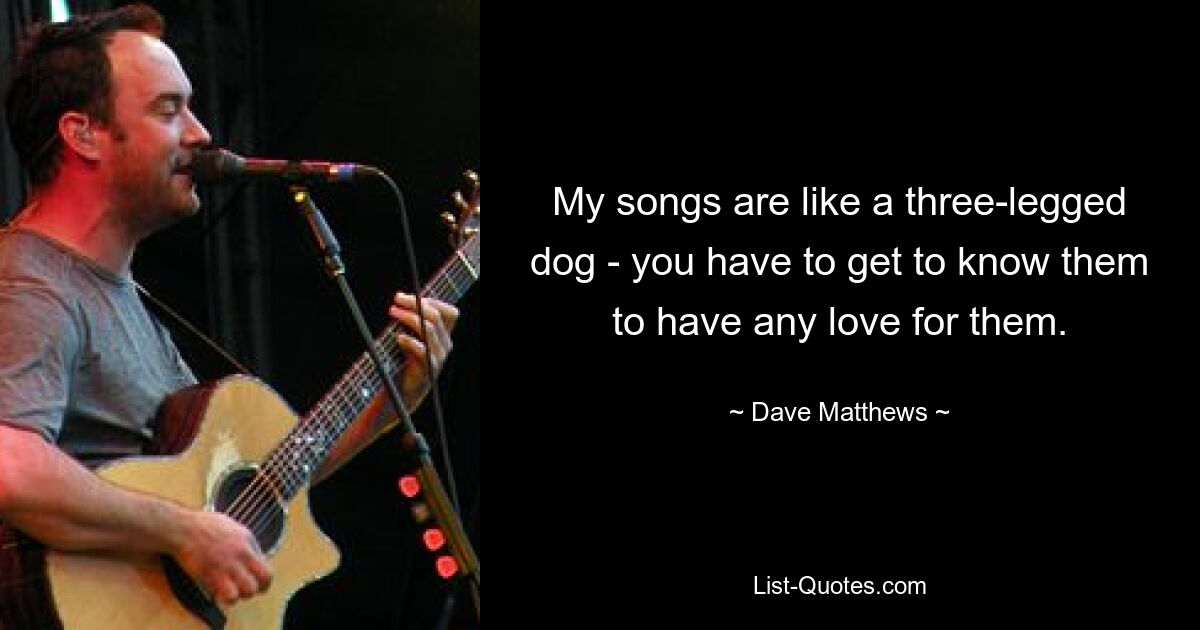 My songs are like a three-legged dog - you have to get to know them to have any love for them. — © Dave Matthews