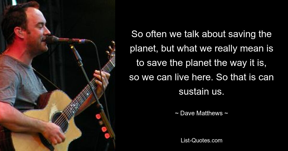 So often we talk about saving the planet, but what we really mean is to save the planet the way it is, so we can live here. So that is can sustain us. — © Dave Matthews