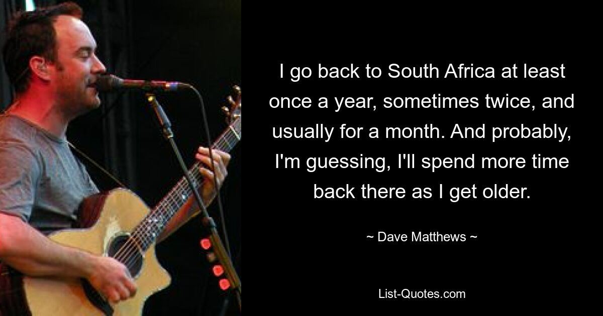 I go back to South Africa at least once a year, sometimes twice, and usually for a month. And probably, I'm guessing, I'll spend more time back there as I get older. — © Dave Matthews