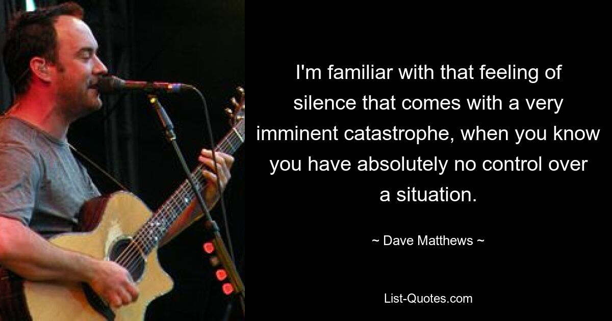 I'm familiar with that feeling of silence that comes with a very imminent catastrophe, when you know you have absolutely no control over a situation. — © Dave Matthews