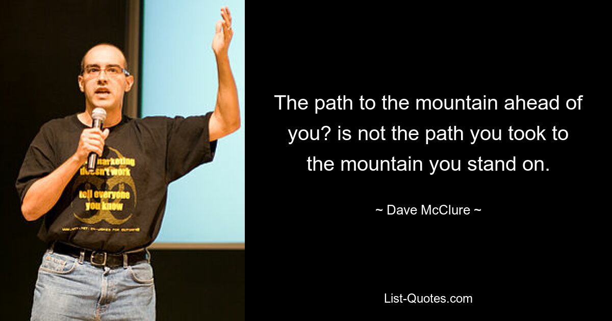 The path to the mountain ahead of you? is not the path you took to the mountain you stand on. — © Dave McClure