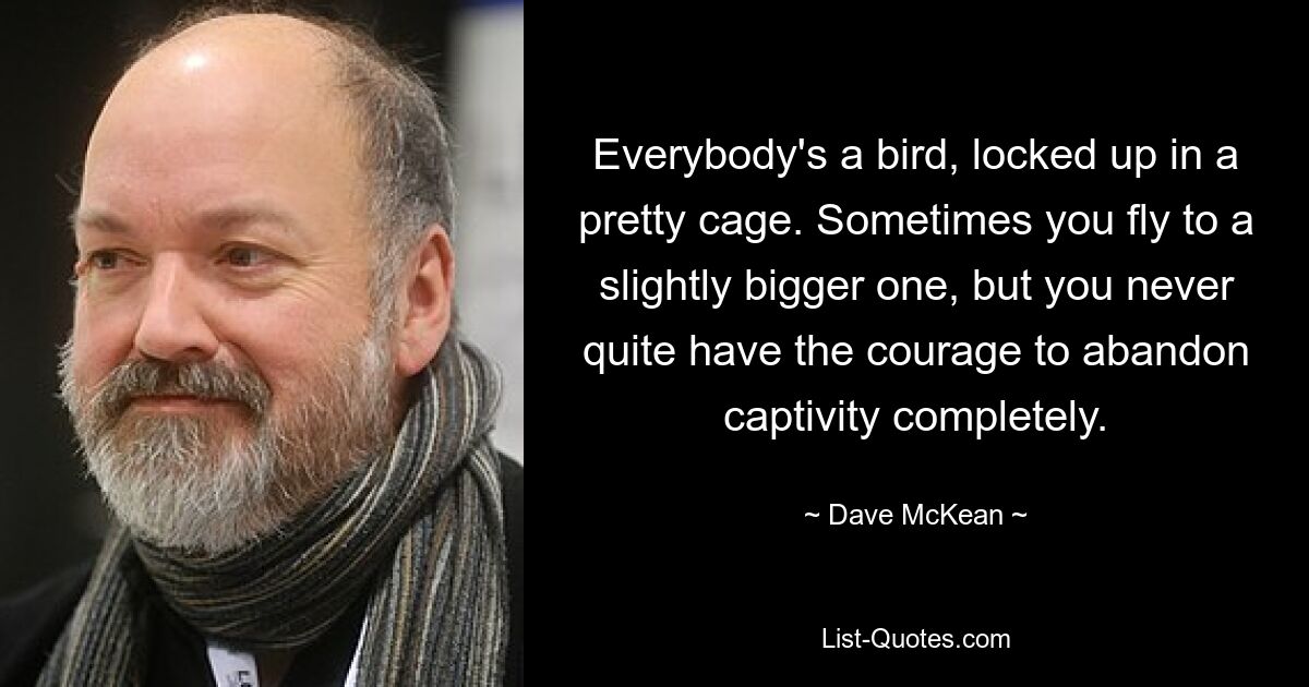 Everybody's a bird, locked up in a pretty cage. Sometimes you fly to a slightly bigger one, but you never quite have the courage to abandon captivity completely. — © Dave McKean