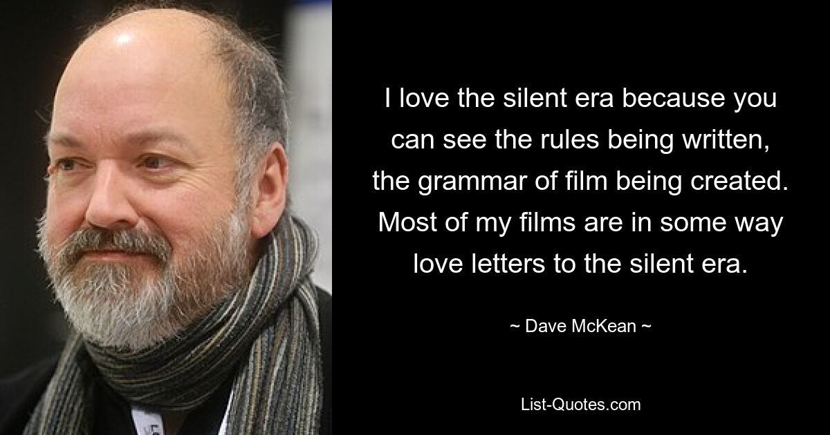 I love the silent era because you can see the rules being written, the grammar of film being created. Most of my films are in some way love letters to the silent era. — © Dave McKean