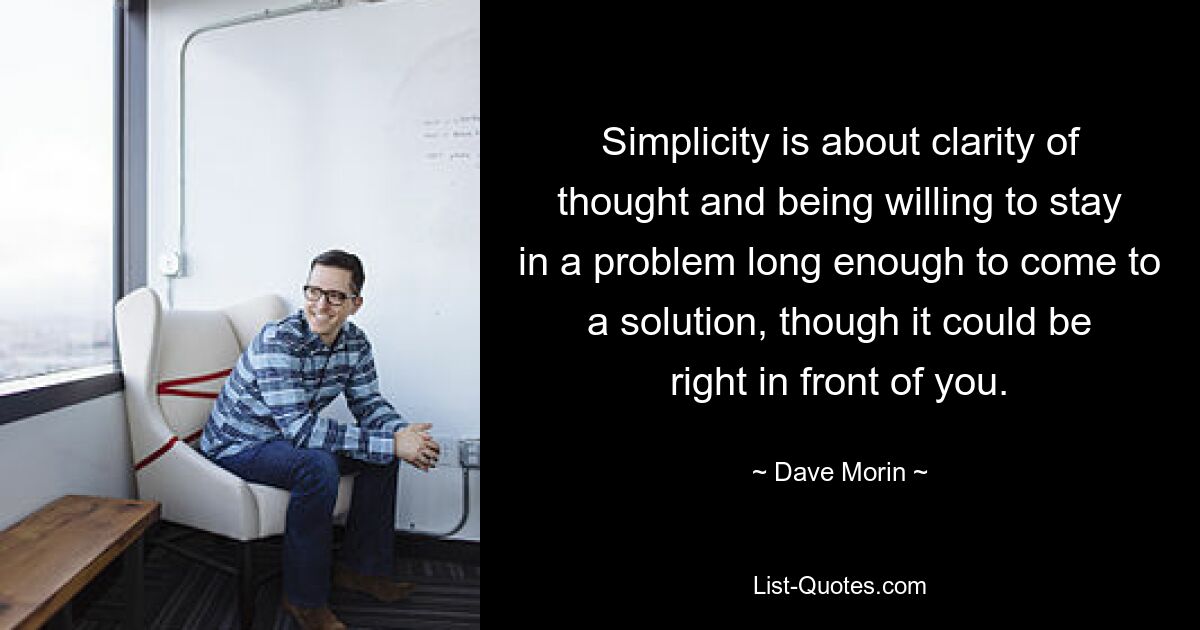 Simplicity is about clarity of thought and being willing to stay in a problem long enough to come to a solution, though it could be right in front of you. — © Dave Morin