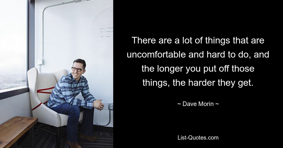 There are a lot of things that are uncomfortable and hard to do, and the longer you put off those things, the harder they get. — © Dave Morin