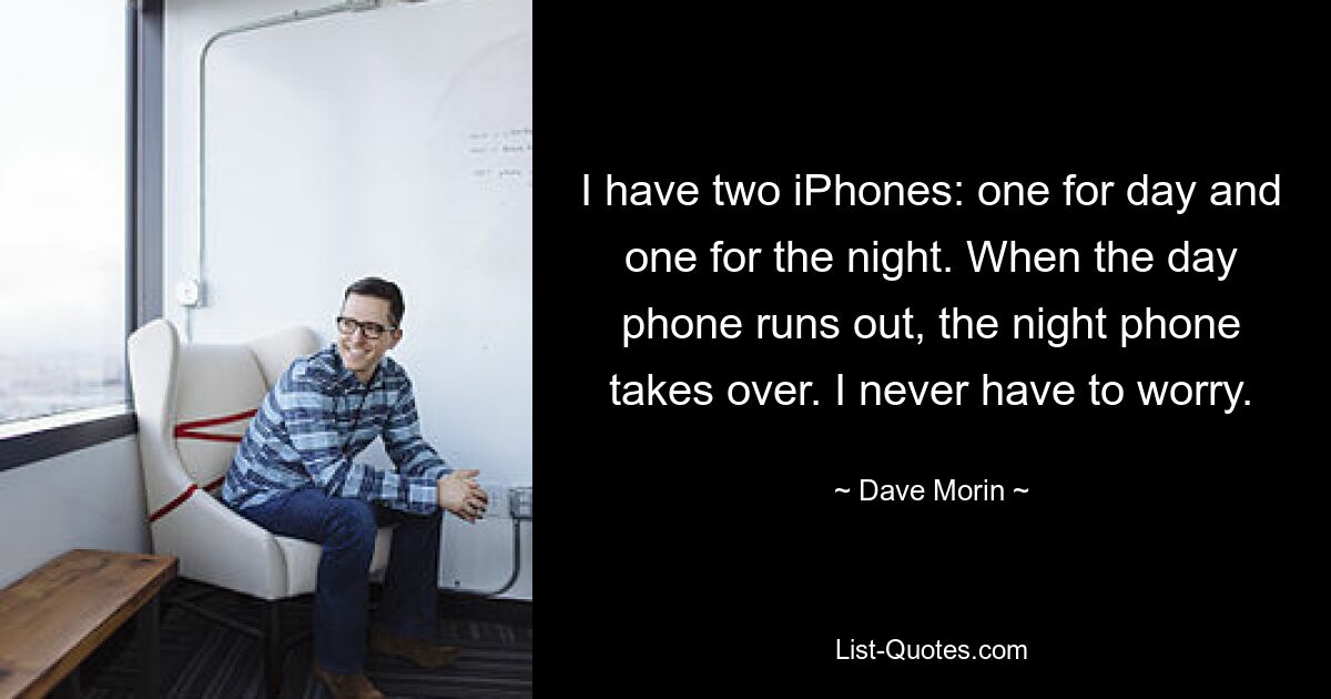 I have two iPhones: one for day and one for the night. When the day phone runs out, the night phone takes over. I never have to worry. — © Dave Morin