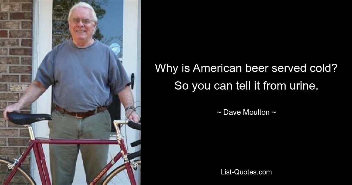 Why is American beer served cold? So you can tell it from urine. — © Dave Moulton