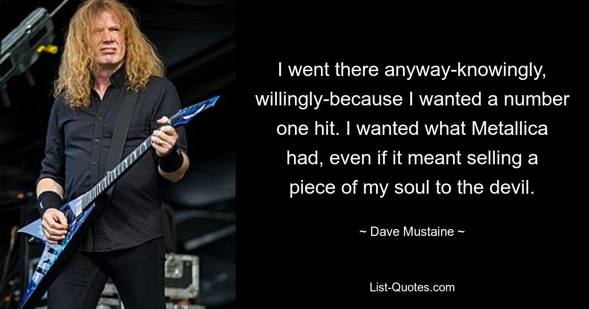 I went there anyway-knowingly, willingly-because I wanted a number one hit. I wanted what Metallica had, even if it meant selling a piece of my soul to the devil. — © Dave Mustaine