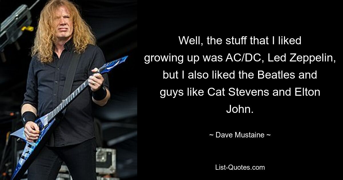 Well, the stuff that I liked growing up was AC/DC, Led Zeppelin, but I also liked the Beatles and guys like Cat Stevens and Elton John. — © Dave Mustaine