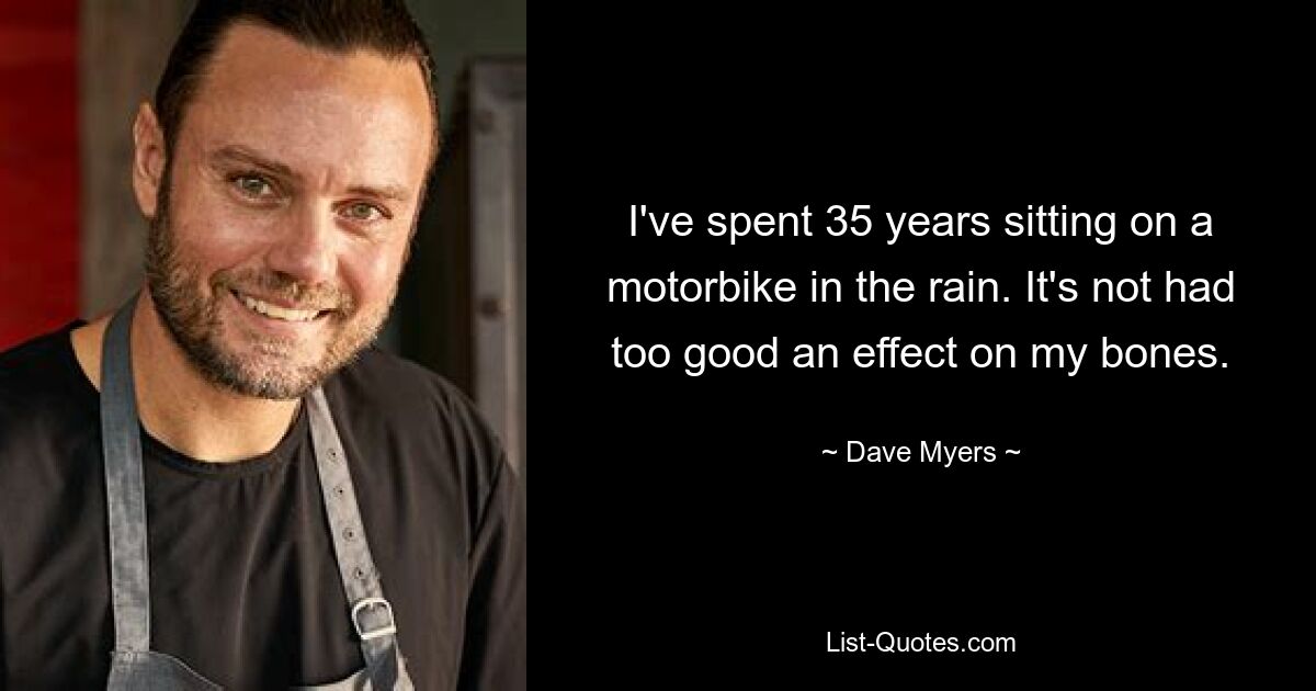 I've spent 35 years sitting on a motorbike in the rain. It's not had too good an effect on my bones. — © Dave Myers