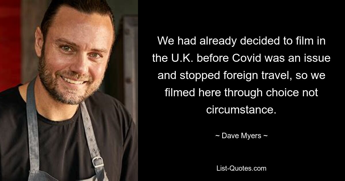 We had already decided to film in the U.K. before Covid was an issue and stopped foreign travel, so we filmed here through choice not circumstance. — © Dave Myers