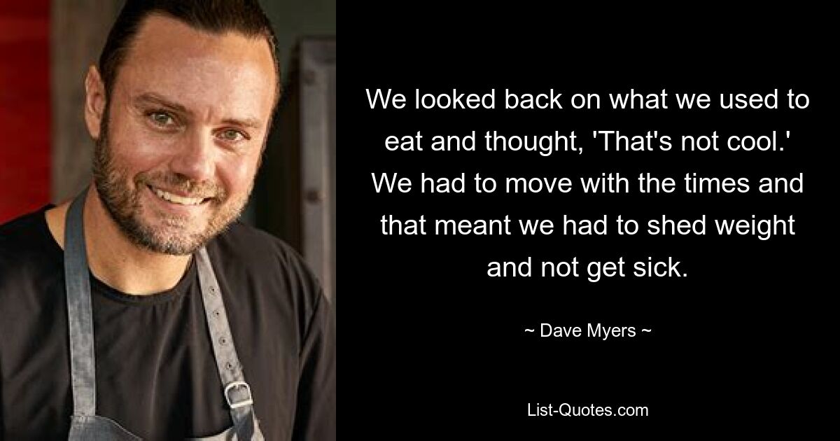 We looked back on what we used to eat and thought, 'That's not cool.' We had to move with the times and that meant we had to shed weight and not get sick. — © Dave Myers