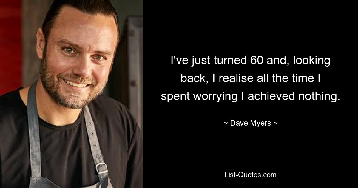 I've just turned 60 and, looking back, I realise all the time I spent worrying I achieved nothing. — © Dave Myers