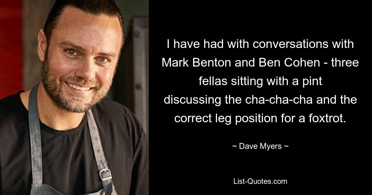 I have had with conversations with Mark Benton and Ben Cohen - three fellas sitting with a pint discussing the cha-cha-cha and the correct leg position for a foxtrot. — © Dave Myers