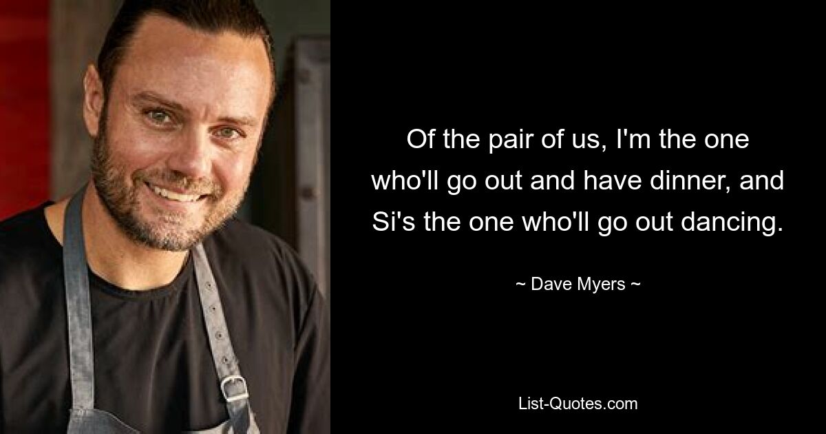 Of the pair of us, I'm the one who'll go out and have dinner, and Si's the one who'll go out dancing. — © Dave Myers