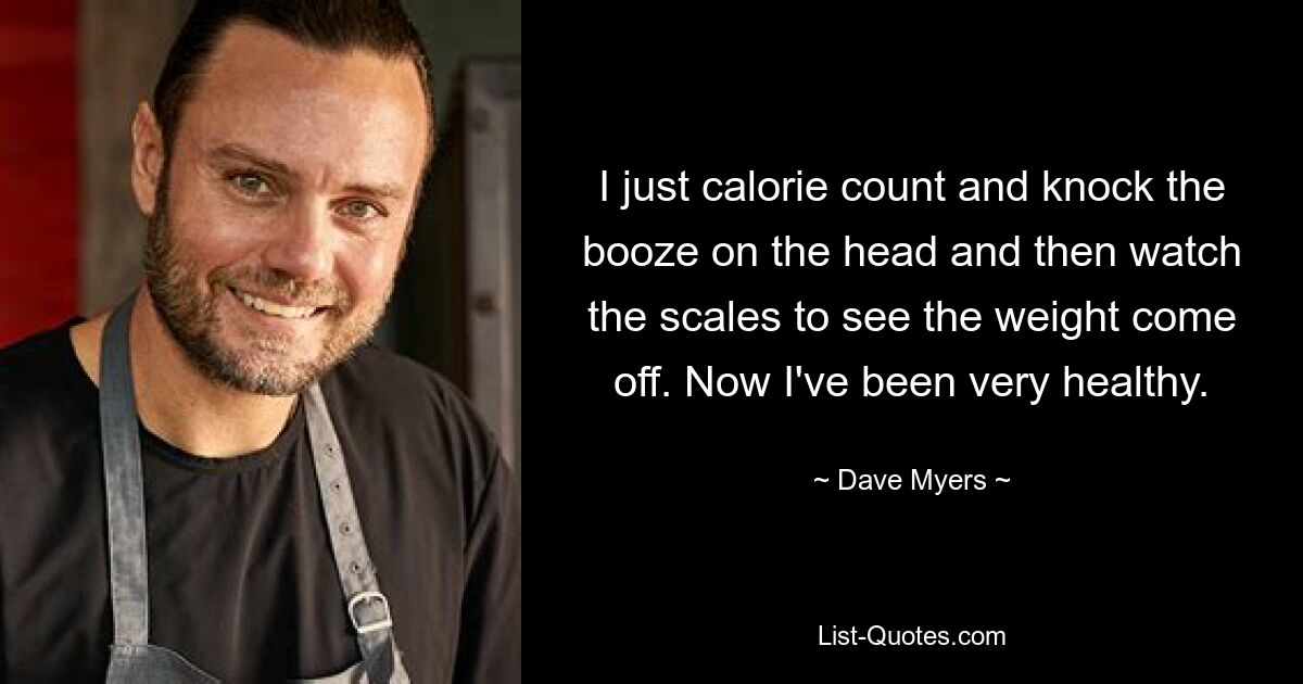 I just calorie count and knock the booze on the head and then watch the scales to see the weight come off. Now I've been very healthy. — © Dave Myers