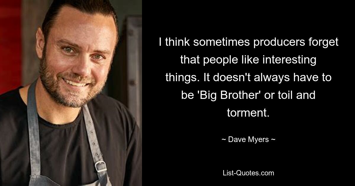 I think sometimes producers forget that people like interesting things. It doesn't always have to be 'Big Brother' or toil and torment. — © Dave Myers