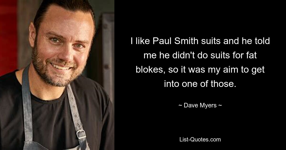 I like Paul Smith suits and he told me he didn't do suits for fat blokes, so it was my aim to get into one of those. — © Dave Myers