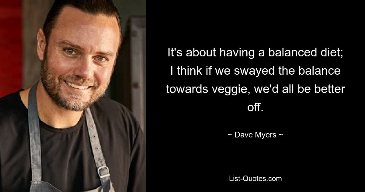 It's about having a balanced diet; I think if we swayed the balance towards veggie, we'd all be better off. — © Dave Myers