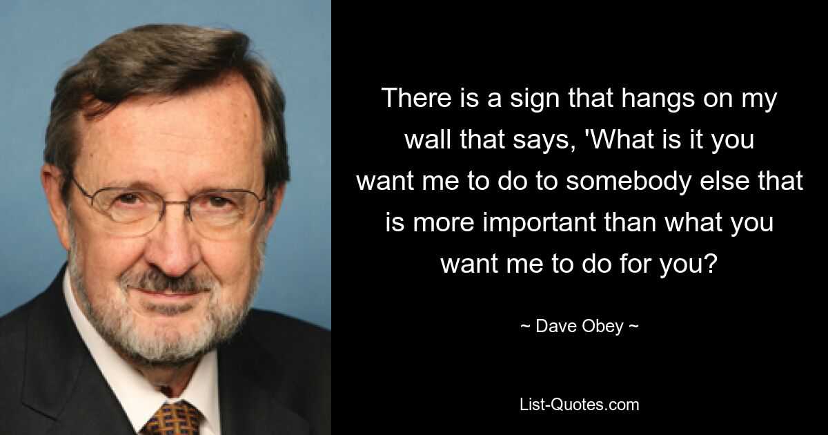 There is a sign that hangs on my wall that says, 'What is it you want me to do to somebody else that is more important than what you want me to do for you? — © Dave Obey